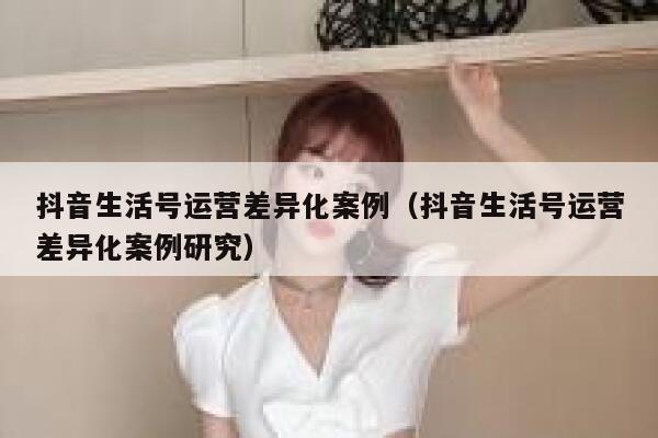 抖音生活号运营差异化案例（抖音生活号运营差异化案例研究）