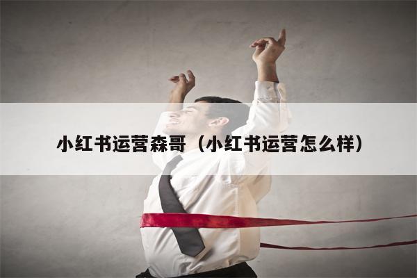 小红书运营森哥（小红书运营怎么样）