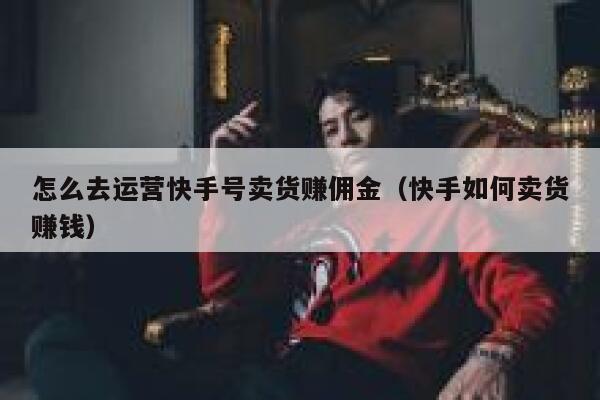 怎么去运营快手号卖货赚佣金（快手如何卖货赚钱）