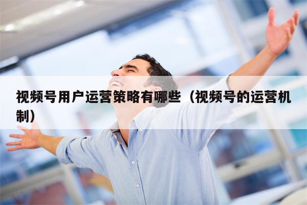 视频号用户运营策略有哪些（视频号的运营机制）