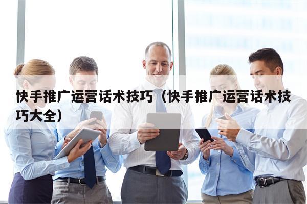 快手推广运营话术技巧（快手推广运营话术技巧大全）