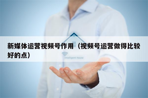 新媒体运营视频号作用（视频号运营做得比较好的点）
