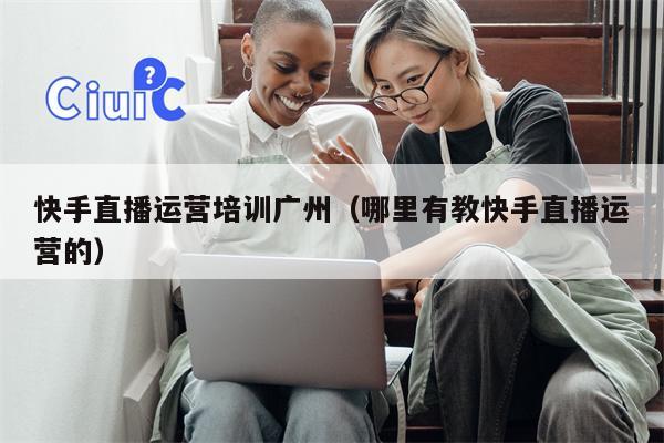 快手直播运营培训广州（哪里有教快手直播运营的）