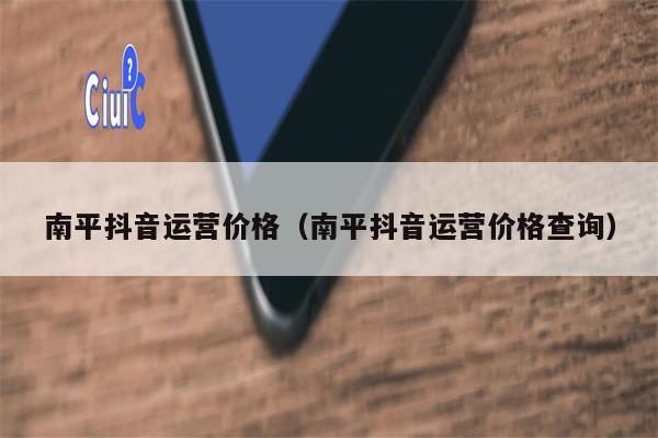 南平抖音运营价格（南平抖音运营价格查询）