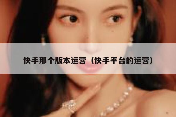 快手那个版本运营（快手平台的运营）