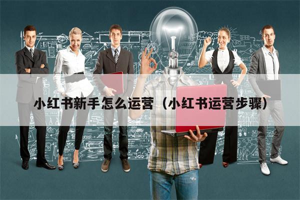 小红书新手怎么运营（小红书运营步骤）