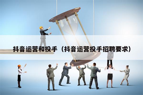 抖音运营和投手（抖音运营投手招聘要求）