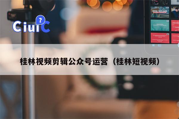 桂林视频剪辑公众号运营（桂林短视频）