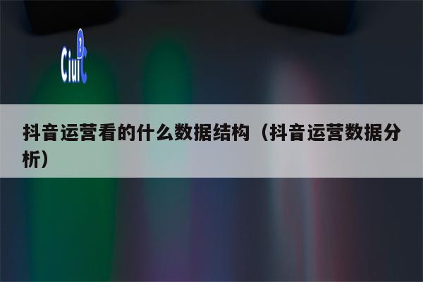 抖音运营看的什么数据结构（抖音运营数据分析）
