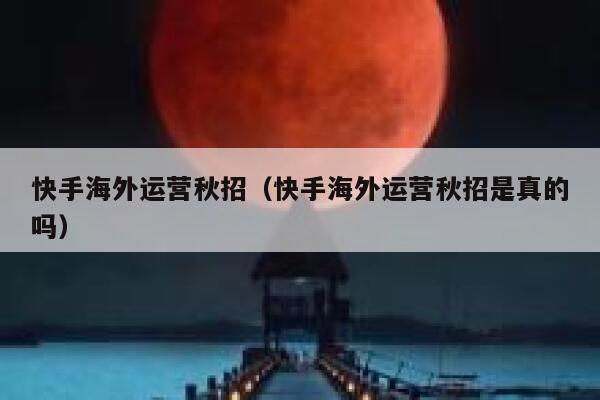 快手海外运营秋招（快手海外运营秋招是真的吗）