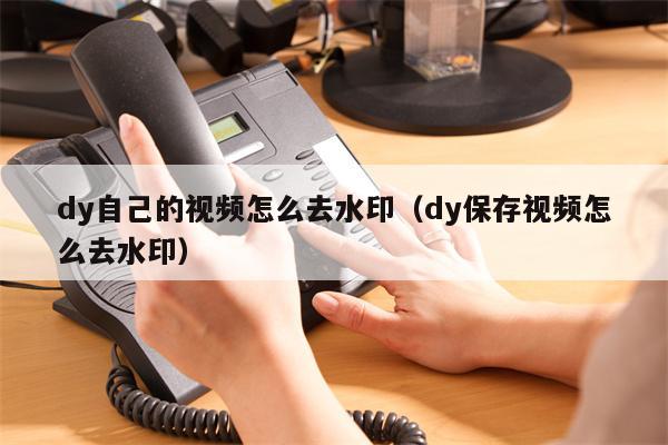 dy自己的视频怎么去水印（dy保存视频怎么去水印）