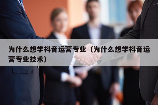 为什么想学抖音运营专业（为什么想学抖音运营专业技术）