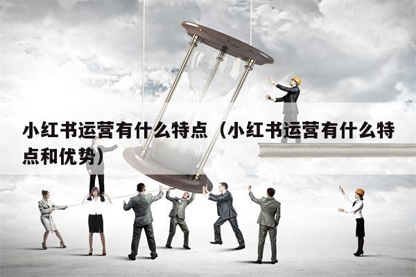 小红书运营有什么特点（小红书运营有什么特点和优势）