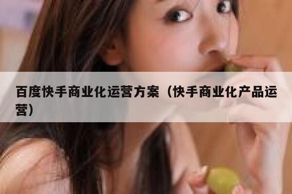 百度快手商业化运营方案（快手商业化产品运营）