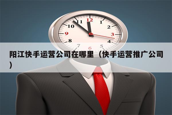 阳江快手运营公司在哪里（快手运营推广公司）