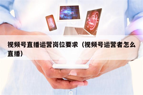 视频号直播运营岗位要求（视频号运营者怎么直播）