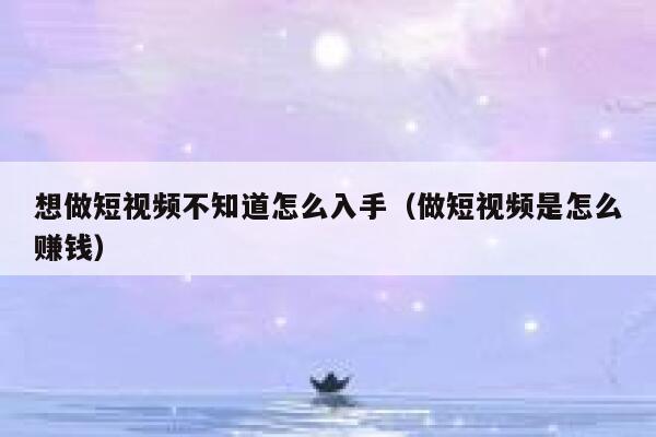 想做短视频不知道怎么入手（做短视频是怎么赚钱）