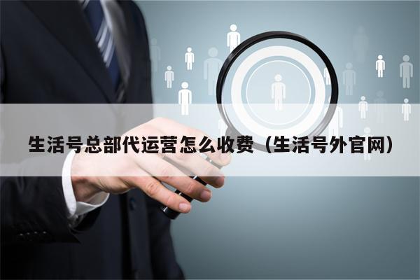 生活号总部代运营怎么收费（生活号外官网）