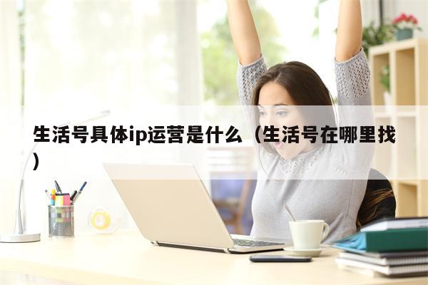 生活号具体ip运营是什么（生活号在哪里找）