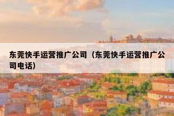 东莞快手运营推广公司（东莞快手运营推广公司电话）