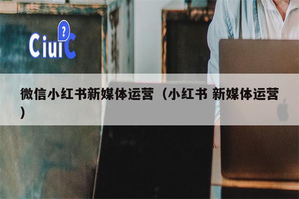 微信小红书新媒体运营（小红书 新媒体运营）