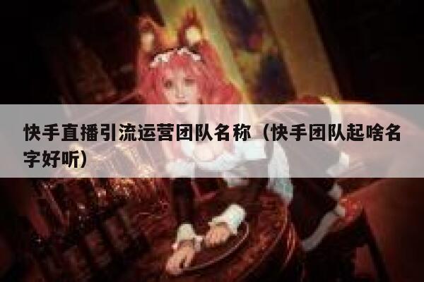 快手直播引流运营团队名称（快手团队起啥名字好听）