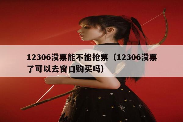 12306没票能不能抢票（12306没票了可以去窗口购买吗）