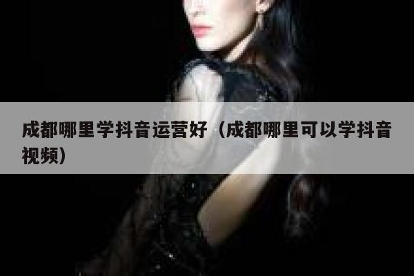 成都哪里学抖音运营好（成都哪里可以学抖音视频）