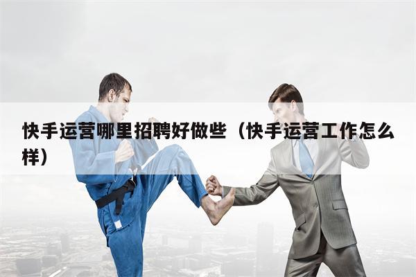 快手运营哪里招聘好做些（快手运营工作怎么样）