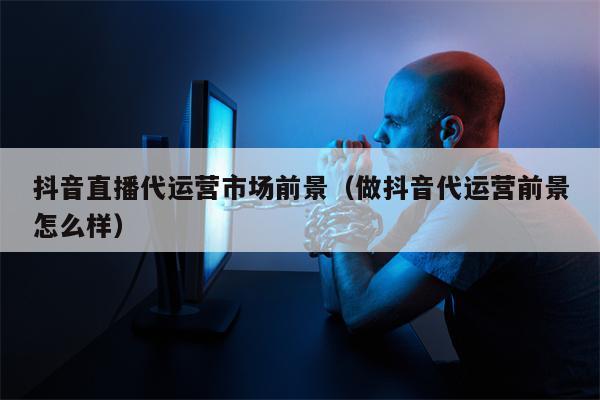 抖音直播代运营市场前景（做抖音代运营前景怎么样）