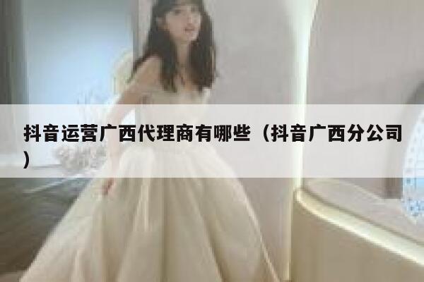 抖音运营广西代理商有哪些（抖音广西分公司）
