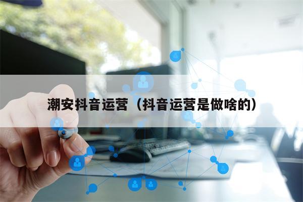 潮安抖音运营（抖音运营是做啥的）