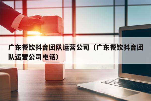 广东餐饮抖音团队运营公司（广东餐饮抖音团队运营公司电话）