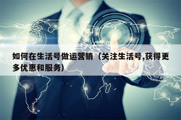 如何在生活号做运营销（关注生活号,获得更多优惠和服务）