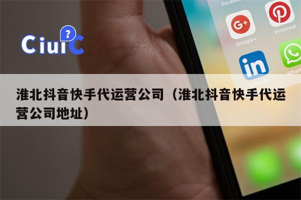 淮北抖音快手代运营公司（淮北抖音快手代运营公司地址）