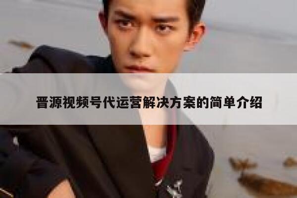 晋源视频号代运营解决方案的简单介绍