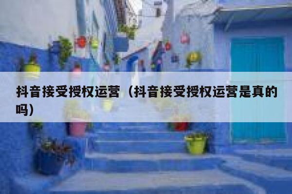 抖音接受授权运营（抖音接受授权运营是真的吗）