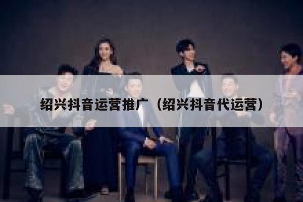 绍兴抖音运营推广（绍兴抖音代运营）