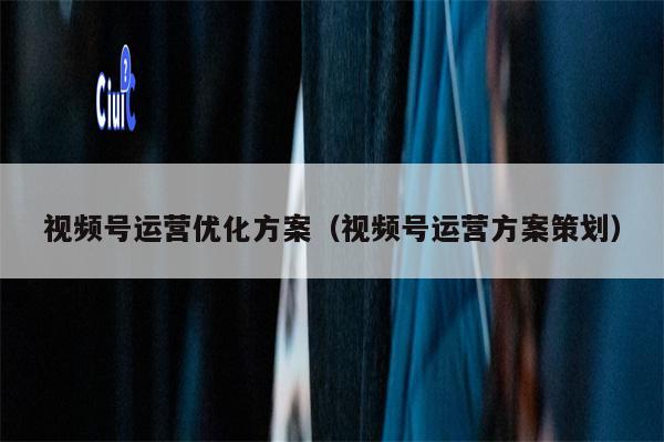 视频号运营优化方案（视频号运营方案策划）