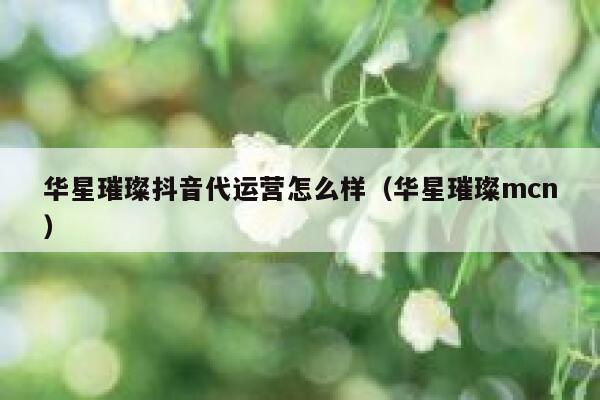 华星璀璨抖音代运营怎么样（华星璀璨mcn）