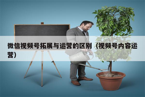 微信视频号拓展与运营的区别（视频号内容运营）