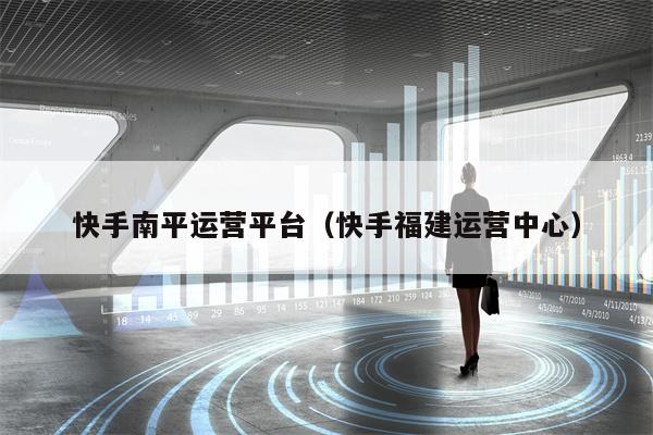 快手南平运营平台（快手福建运营中心）