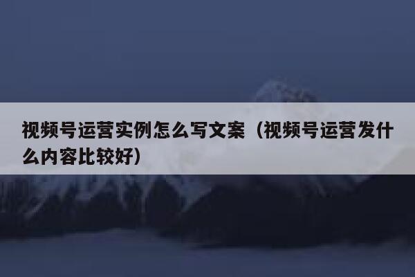 视频号运营实例怎么写文案（视频号运营发什么内容比较好）