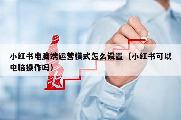 小红书电脑端运营模式怎么设置（小红书可以电脑操作吗）