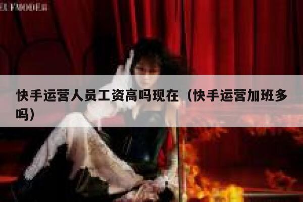 快手运营人员工资高吗现在（快手运营加班多吗）