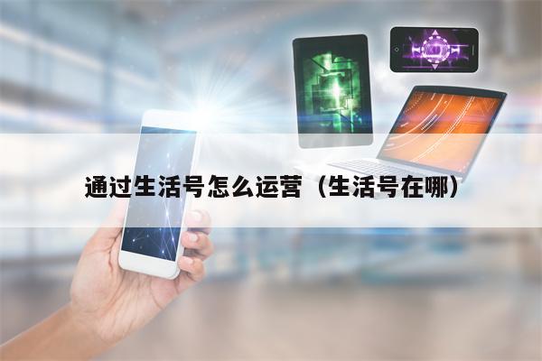 通过生活号怎么运营（生活号在哪）