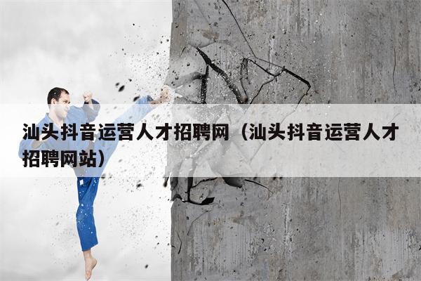 汕头抖音运营人才招聘网（汕头抖音运营人才招聘网站）