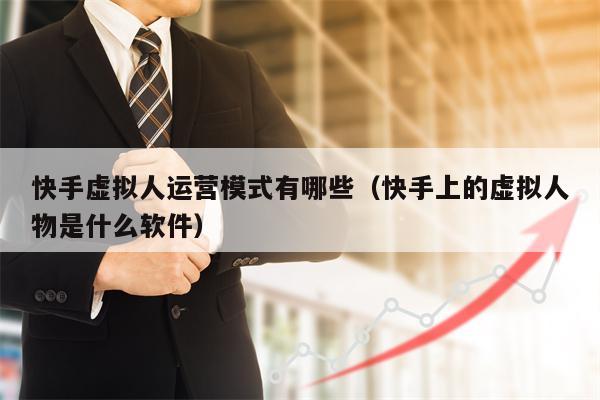 快手虚拟人运营模式有哪些（快手上的虚拟人物是什么软件）