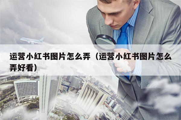 运营小红书图片怎么弄（运营小红书图片怎么弄好看）
