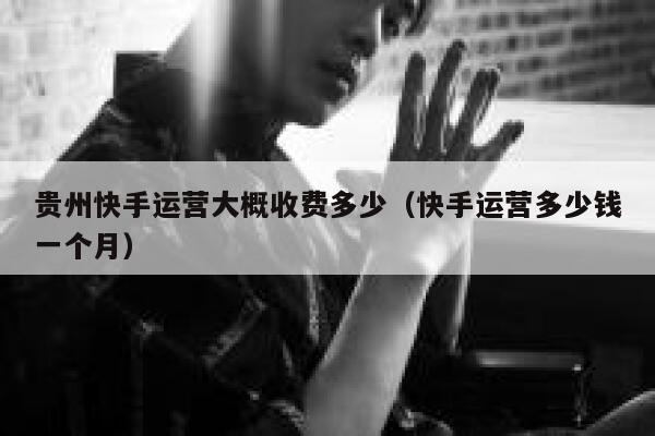 贵州快手运营大概收费多少（快手运营多少钱一个月）